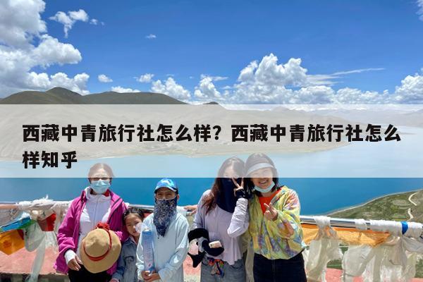 西藏中青旅行社怎么样?西藏中青旅行社怎么样知乎