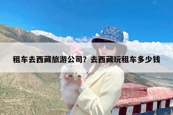 租车去西藏旅游公司?去西藏玩租车多少钱
