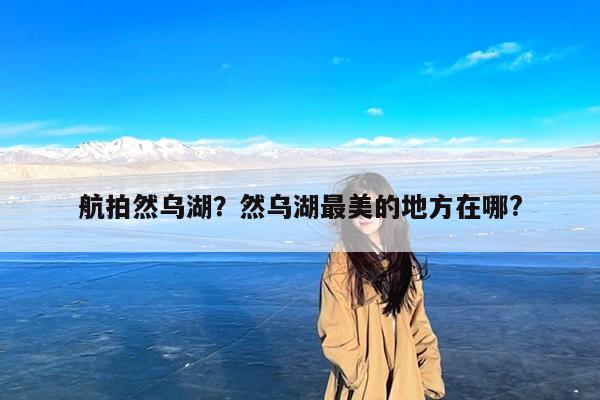 航拍然乌湖?然乌湖最美的地方在哪?