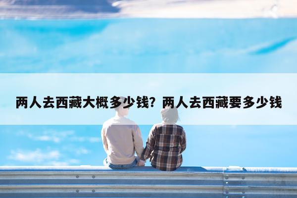 两人去西藏大概多少钱?两人去西藏要多少钱