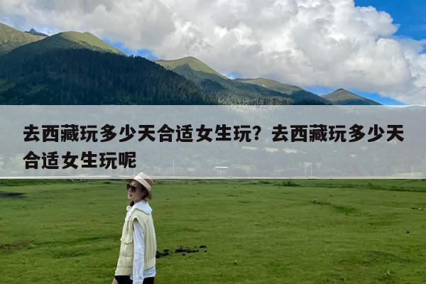 去西藏玩多少天合适女生玩?去西藏玩多少天合适女生玩呢