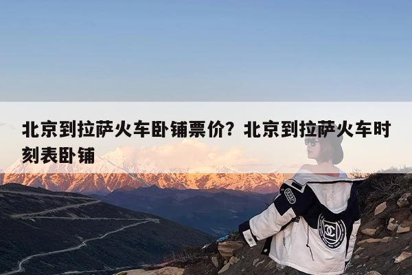 北京到拉萨火车卧铺票价?北京到拉萨火车时刻表卧铺