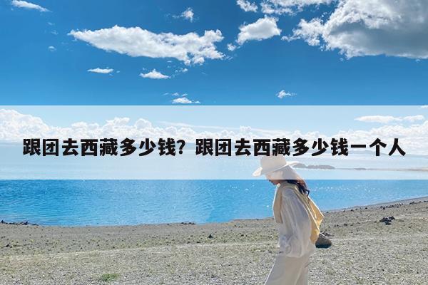 跟团去西藏多少钱?跟团去西藏多少钱一个人