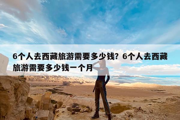 6个人去西藏旅游需要多少钱?6个人去西藏旅游需要多少钱一个月