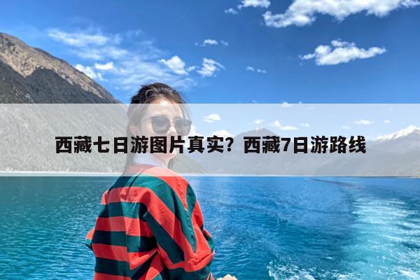 西藏七日游图片真实?西藏7日游路线