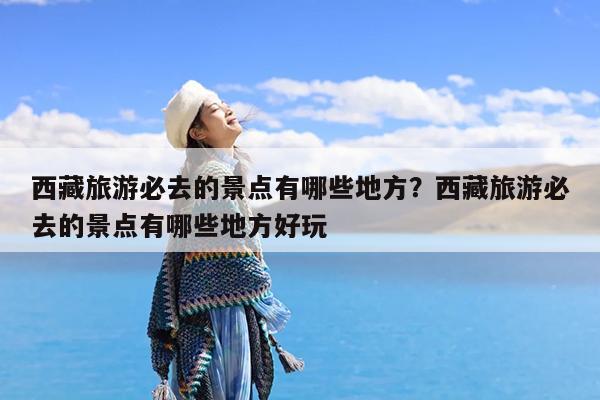 西藏旅游必去的景点有哪些地方?西藏旅游必去的景点有哪些地方好玩