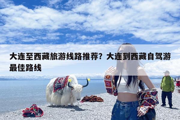 大连至西藏旅游线路推荐?大连到西藏自驾游最佳路线