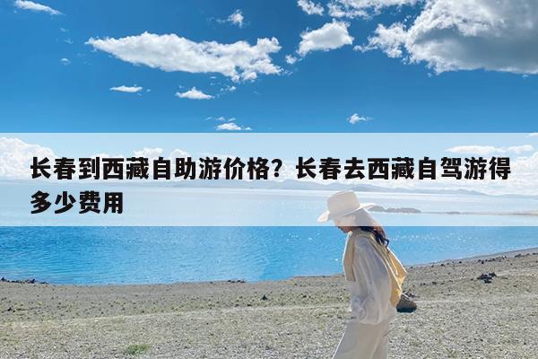 长春到西藏自助游价格?长春去西藏自驾游得多少费用