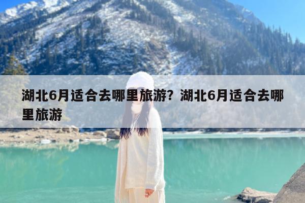 湖北6月适合去哪里旅游?湖北6月适合去哪里旅游