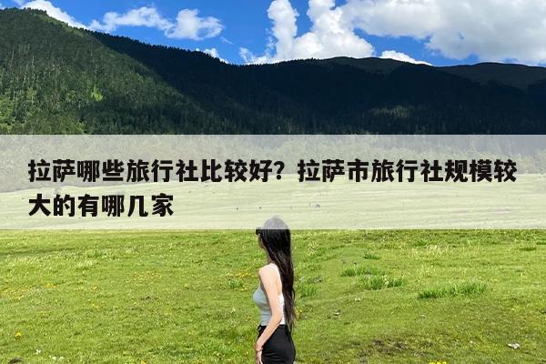 拉萨哪些旅行社比较好?拉萨市旅行社规模较大的有哪几家