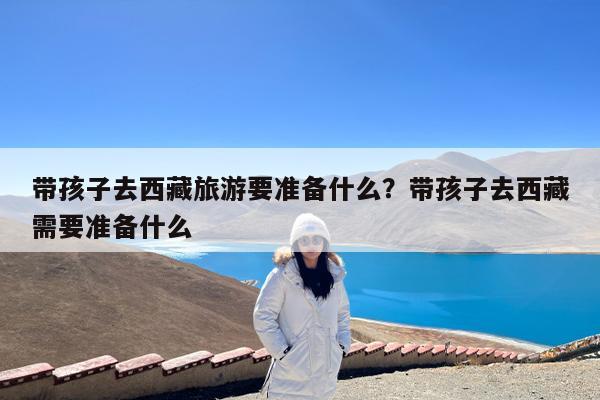 带孩子去西藏旅游要准备什么?带孩子去西藏需要准备什么