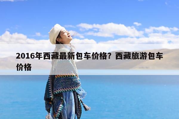 2016年西藏最新包车价格?西藏旅游包车价格