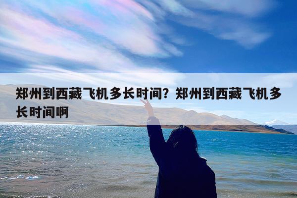 郑州到西藏飞机多长时间?郑州到西藏飞机多长时间啊