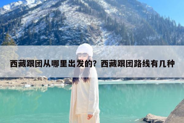 西藏跟团从哪里出发的?西藏跟团路线有几种