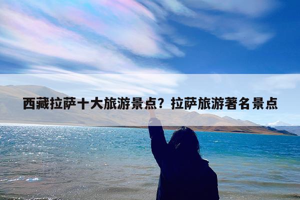 西藏拉萨十大旅游景点?拉萨旅游著名景点