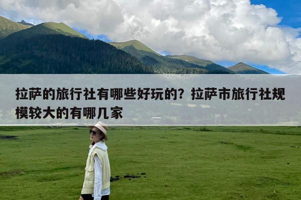 拉萨的旅行社有哪些好玩的?拉萨市旅行社规模较大的有哪几家