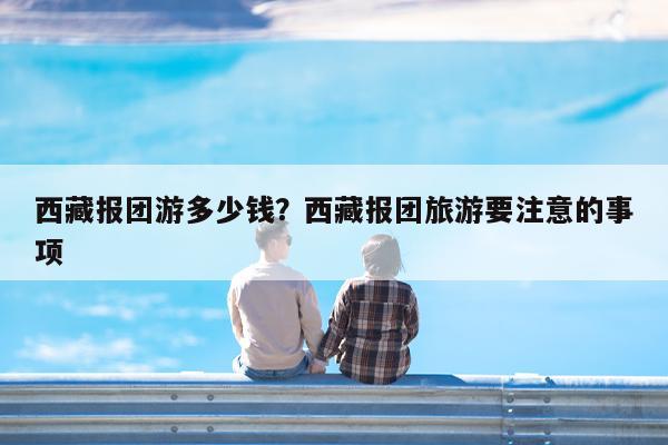 西藏报团游多少钱?西藏报团旅游要注意的事项