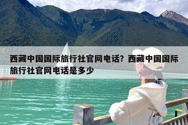 西藏中国国际旅行社官网电话?西藏中国国际旅行社官网电话是多少
