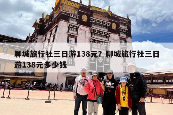 聊城旅行社三日游138元?聊城旅行社三日游138元多少钱
