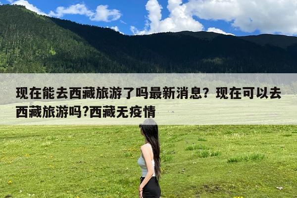 现在能去西藏旅游了吗最新消息?现在可以去西藏旅游吗?西藏无疫情