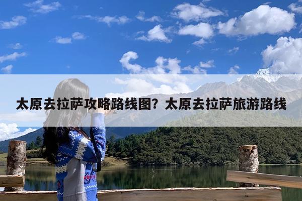 太原去拉萨攻略路线图?太原去拉萨旅游路线