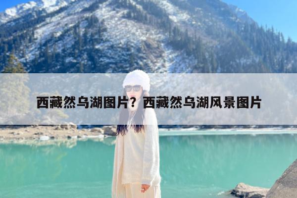 西藏然乌湖图片?西藏然乌湖风景图片