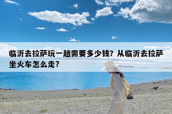 临沂去拉萨玩一趟需要多少钱?从临沂去拉萨坐火车怎么走?