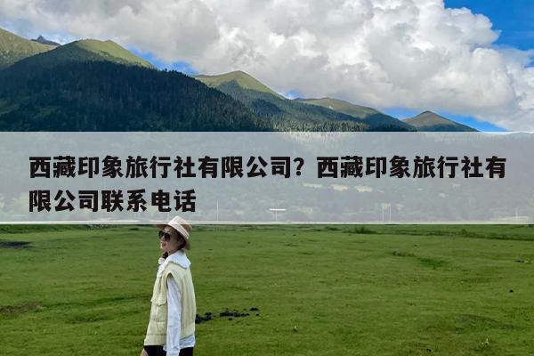 西藏印象旅行社有限公司?西藏印象旅行社有限公司联系电话