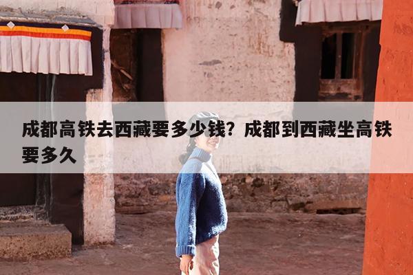 成都高铁去西藏要多少钱?成都到西藏坐高铁要多久
