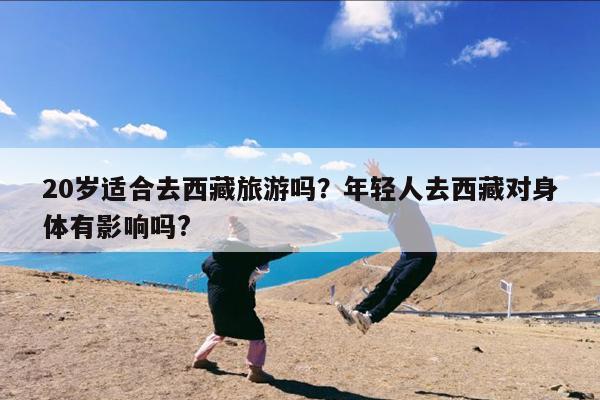 20岁适合去西藏旅游吗?年轻人去西藏对身体有影响吗?