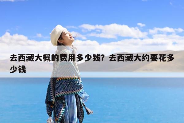 去西藏大概的费用多少钱?去西藏大约要花多少钱