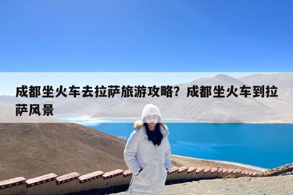 成都坐火车去拉萨旅游攻略?成都坐火车到拉萨风景