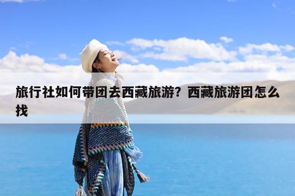 旅行社如何带团去西藏旅游?西藏旅游团怎么找