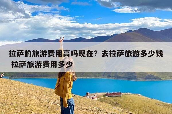 拉萨的旅游费用高吗现在?去拉萨旅游多少钱 拉萨旅游费用多少