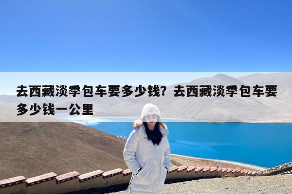 去西藏淡季包车要多少钱?去西藏淡季包车要多少钱一公里