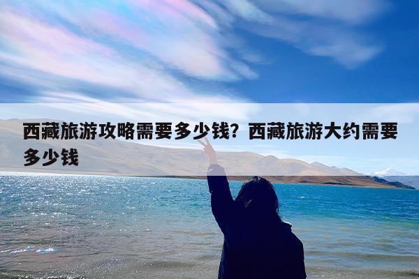 西藏旅游攻略需要多少钱?西藏旅游大约需要多少钱