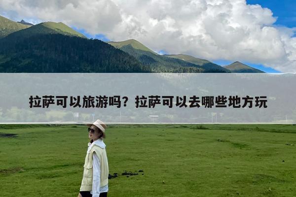 拉萨可以旅游吗?拉萨可以去哪些地方玩
