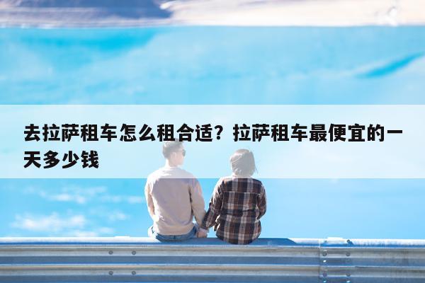 去拉萨租车怎么租合适?拉萨租车最便宜的一天多少钱