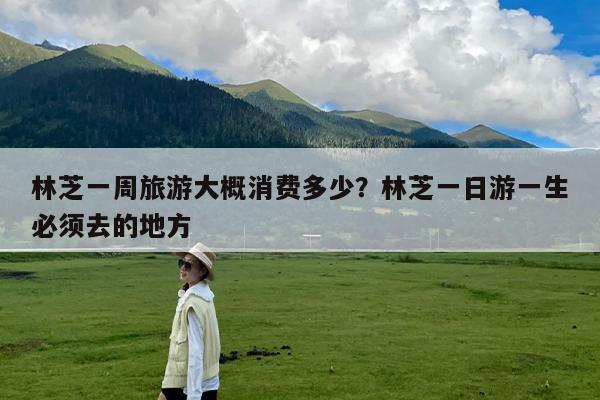 林芝一周旅游大概消费多少?林芝一日游一生必须去的地方