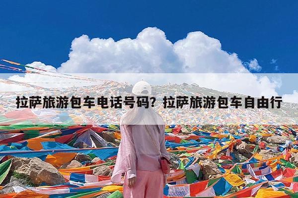 拉萨旅游包车电话号码?拉萨旅游包车自由行