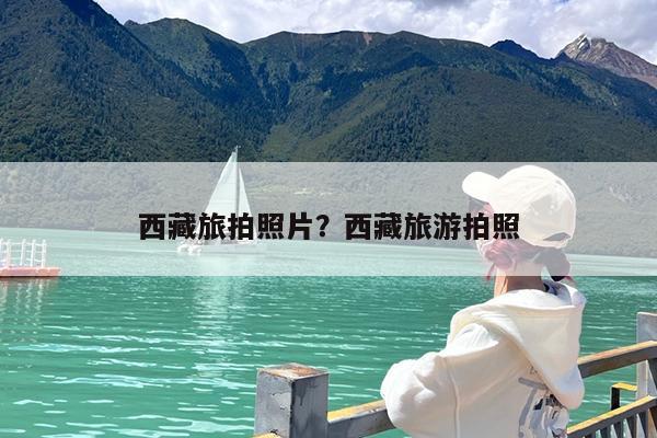 西藏旅拍照片?西藏旅游拍照