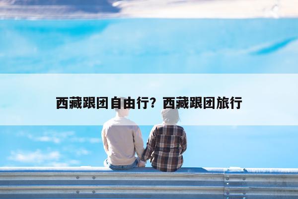 西藏跟团自由行?西藏跟团旅行