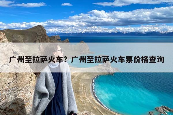 广州至拉萨火车?广州至拉萨火车票价格查询