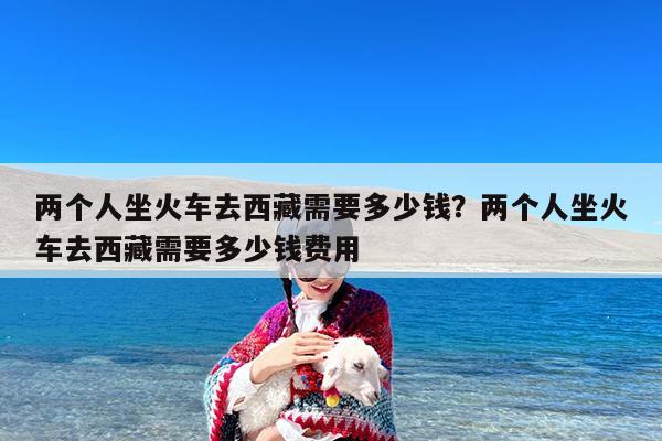 两个人坐火车去西藏需要多少钱?两个人坐火车去西藏需要多少钱费用