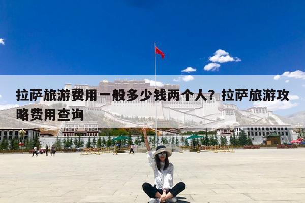 拉萨旅游费用一般多少钱两个人?拉萨旅游攻略费用查询