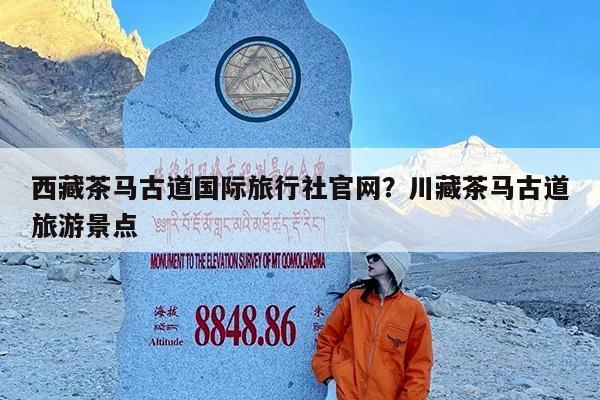 西藏茶马古道国际旅行社官网?川藏茶马古道旅游景点