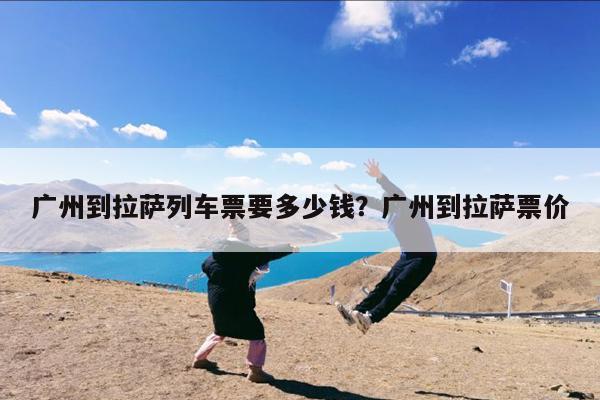 广州到拉萨列车票要多少钱?广州到拉萨票价
