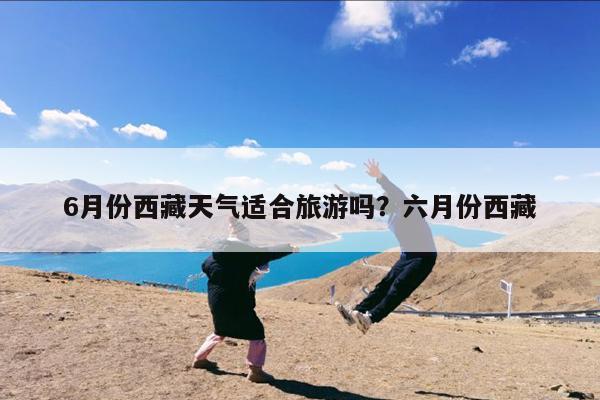 6月份西藏天气适合旅游吗?六月份西藏