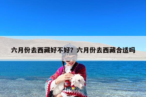 六月份去西藏好不好?六月份去西藏合适吗