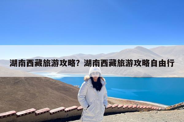 湖南西藏旅游攻略?湖南西藏旅游攻略自由行